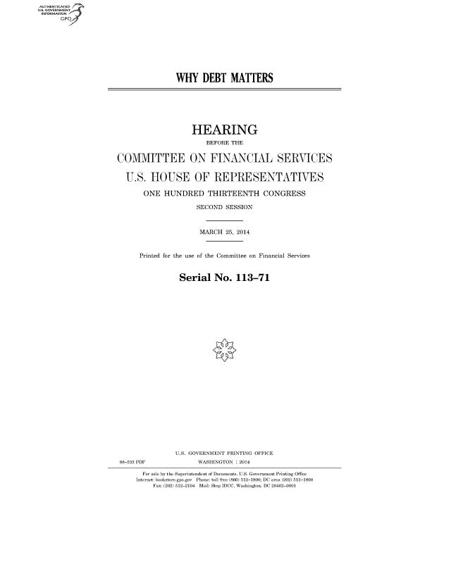 handle is hein.cbhear/fdsysabfo0001 and id is 1 raw text is: AUT-ENTICATED
U.S. GOVERNMENT
INFORMATION
GP

WHY DEBT MATTERS

HEARING
BEFORE THE
COMMITTEE ON FINANCIAL SERVICES
U.S. HOUSE OF REPRESENTATIVES
ONE HUNDRED THIRTEENTH CONGRESS
SECOND SESSION
MARCH 25, 2014
Printed for the use of the Committee on Financial Services
Serial No. 113-71
U.S. GOVERNMENT PRINTING OFFICE
88-533 PDF             WASHINGTON : 2014
For sale by the Superintendent of Documents, U.S. Government Printing Office
Internet: bookstore.gpo.gov Phone: toll free (866) 512-1800; DC area (202) 512-1800
Fax: (202) 512-2104 Mail: Stop IDCC, Washington, DC 20402-0001


