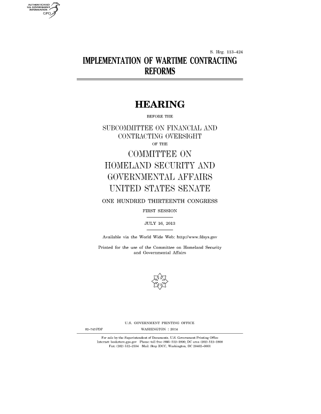 handle is hein.cbhear/fdsysabig0001 and id is 1 raw text is: AUT-ENTICATED
U.S. GOVERNMENT
INFORMATION
GP
S. Hrg. 113-424
IMPLEMENTATION OF WARTIME CONTRACTING
REFORMS
HEARING
BEFORE THE
SUBCOMMITTEE ON FINANCIAL AND
CONTRACTING OVERSIGHT
OF THE
COMMITTEE ON
HOMELAND SECURITY AND
GOVERNMENTAL AFFAIRS
UNITED STATES SENATE
ONE HUNDRED THIRTEENTH CONGRESS
FIRST SESSION
JULY 16, 2013
Available via the World Wide Web: http://www.fdsys.gov
Printed for the use of the Committee on Homeland Security
and Governmental Affairs
U.S. GOVERNMENT PRINTING OFFICE
82-743 PDF            WASHINGTON : 2014
For sale by the Superintendent of Documents, U.S. Government Printing Office
Internet: bookstore.gpo.gov Phone: toll free (866) 512-1800; DC area (202) 512-1800
Fax: (202) 512-2104 Mail: Stop IDCC, Washington, DC 20402-0001


