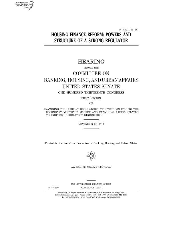 handle is hein.cbhear/fdsysabiz0001 and id is 1 raw text is: AUT-ENTICATED
U.S. GOVERNMENT
INFORMATION
GP

S. HRG. 113-187
HOUSING FINANCE REFORM: POWERS AND
STRUCTURE OF A STRONG REGULATOR

HEARING
BEFORE THE
COMMITTEE ON
BANKING, HOUSING, AND URBAN AFFAIRS
UNITED STATES SENATE
ONE HUNDRED THIRTEENTH CONGRESS
FIRST SESSION
ON
EXAMINING THE CURRENT REGULATORY STRUCTURE RELATED TO THE
SECONDARY MORTGAGE MARKET AND EXAMINING ISSUES RELATED
TO PROPOSED REGULATORY STRUCTURES
NOVEMBER 21, 2013
Printed for the use of the Committee on Banking, Housing, and Urban Affairs
Available at: http://www.fdsys.gov/

86-803 PDF

U.S. GOVERNMENT PRINTING OFFICE
WASHINGTON : 2014

For sale by the Superintendent of Documents, U.S. Government Printing Office
Internet: bookstore.gpo.gov Phone: toll free (866) 512-1800; DC area (202) 512-1800
Fax: (202) 512-2104 Mail: Stop IDCC, Washington, DC 20402-0001


