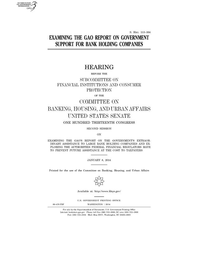handle is hein.cbhear/fdsysabjk0001 and id is 1 raw text is: AUT-ENTICATED
U.S. GOVERNMENT
INFORMATION
GP

S. HRG. 113-364
EXAMINING THE GAO REPORT ON GOVERNMENT
SUPPORT FOR BANK HOLDING COMPANIES

HEARING
BEFORE THE
SUBCOMMITTEE ON
FINANCIAL INSTITUTIONS AND CONSUMER
PROTECTION
OF THE
COMMITTEE ON
BANKING, HOUSING, AND URBAN AFFAIRS
UNITED STATES SENATE
ONE HUNDRED THIRTEENTH CONGRESS
SECOND SESSION
ON
EXAMINING THE GAO'S REPORT ON THE GOVERNMENT'S EXTRAOR-
DINARY ASSISTANCE TO LARGE BANK HOLDING COMPANIES AND EX-
PLORING THE AUTHORITIES FEDERAL FINANCIAL REGULATORS HAVE
TO PREVENT FUTURE ASSISTANCE AT THE COST TO TAXPAYERS
JANUARY 8, 2014
Printed for the use of the Committee on Banking, Housing, and Urban Affairs
Available at: http://www.fdsys.gov/
U.S. GOVERNMENT PRINTING OFFICE

89-479 PDF

WASHINGTON : 2014

For sale by the Superintendent of Documents, U.S. Government Printing Office
Internet: bookstore.gpo.gov Phone: toll free (866) 512-1800; DC area (202) 512-1800
Fax: (202) 512-2104 Mail: Stop IDCC, Washington, DC 20402-0001


