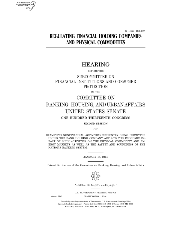 handle is hein.cbhear/fdsysabjo0001 and id is 1 raw text is: AUT-ENTICATED
U.S. GOVERNMENT
INFORMATION
GP
S. HRG. 113-375
REGULATING FINANCIAL HOLDING COMPANIES
AND PHYSICAL COMMODITIES
HEARING
BEFORE THE
SUBCOMMITTEE ON
FINANCIAL INSTITUTIONS AND CONSUMER
PROTECTION
OF THE
COMMITTEE ON
BANKING, HOUSING, AND URBAN AFFAIRS
UNITED STATES SENATE
ONE HUNDRED THIRTEENTH CONGRESS
SECOND SESSION
ON
EXAMINING NONFINANCIAL ACTIVITIES CURRENTLY BEING PERMITTED
UNDER THE BANK HOLDING COMPANY ACT AND THE ECONOMIC IM-
PACT OF SUCH ACTIVITIES ON THE PHYSICAL COMMODITY AND EN-
ERGY MARKETS AS WELL AS THE SAFETY AND SOUNDNESS OF THE
NATION'S BANKING SYSTEM.
JANUARY 15, 2014
Printed for the use of the Committee on Banking, Housing, and Urban Affairs
Available at: http://www.fdsys.gov/
U.S. GOVERNMENT PRINTING OFFICE
89-605 PDF         WASHINGTON : 2014
For sale by the Superintendent of Documents, U.S. Government Printing Office
Internet: bookstore.gpo.gov Phone: toll free (866) 512-1800; DC area (202) 512-1800
Fax: (202) 512-2104 Mail: Stop IDCC, Washington, DC 20402-0001


