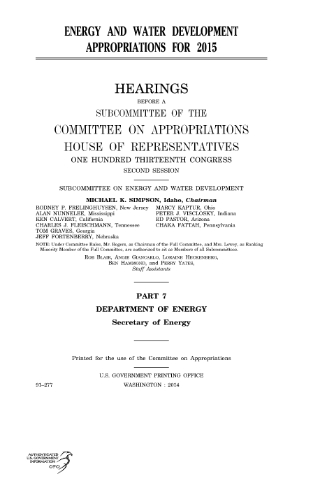 handle is hein.cbhear/fdsysablo0001 and id is 1 raw text is: ENERGY AND WATER DEVELOPMENT
APPROPRIATIONS FOR 2015
HEARINGS
BEFORE A
SUBCOMMITTEE OF THE
COMMITTEE ON APPROPRIATIONS
HOUSE OF REPRESENTATIVES
ONE HUNDRED THIRTEENTH CONGRESS
SECOND SESSION
SUBCOMMITTEE ON ENERGY AND WATER DEVELOPMENT
MICHAEL K. SIMPSON, Idaho, Chairman
RODNEY P. FRELINGHUYSEN, New Jersey MARCY KAPTUR, Ohio
ALAN NUNNELEE, Mississippi       PETER J. VISCLOSKY, Indiana
KEN CALVERT, California          ED PASTOR, Arizona
CHARLES J. FLEISCHMANN, Tennessee  CHAKA FATTAH, Pennsylvania
TOM GRAVES, Georgia
JEFF FORTENBERRY, Nebraska
NOTE: Under Committee Rules, Mr. Rogers, as Chairman of the Full Committee, and Mrs. Lowey, as Ranking
Minority Member of the Full Committee, are authorized to sit as Members of all Subcommittees.
ROB BLAIR, ANGIE GIANCARLO, LORAINE HECKENBERG,
BEN HAMMOND, and PERRY YATES,
Staff Assistants
PART 7
DEPARTMENT OF ENERGY
Secretary of Energy
Printed for the use of the Committee on Appropriations
U.S. GOVERNMENT PRINTING OFFICE
91-277                  WASHINGTON : 2014
AUTHENTICATED
UIS GOVERNMENT
INFORMATION 'J
GPO


