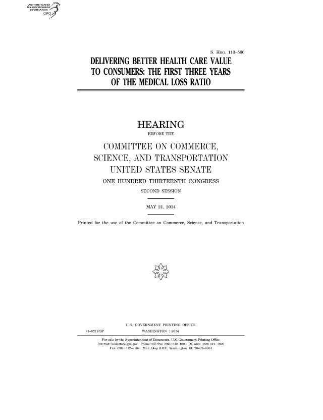 handle is hein.cbhear/fdsysabmj0001 and id is 1 raw text is: AUTHENTICATED
U.S. GOVERNMENT
INFORMATION
Gp

S. HRG. 113-500
DELIVERING BETTER HEALTH CARE VALUE
TO CONSUMERS: THE FIRST THREE YEARS
OF THE MEDICAL LOSS RATIO

HEARING
BEFORE THE
COMMITTEE ON COMMERCE,
SCIENCE, AND TRANSPORTATION
UNITED STATES SENATE
ONE HUNDRED THIRTEENTH CONGRESS
SECOND SESSION
MAY 21, 2014
Printed for the use of the Committee on Commerce, Science, and Transportation
U.S. GOVERNMENT PRINTING OFFICE
91-652 PDF             WASHINGTON : 2014
For sale by the Superintendent of Documents, U.S. Government Printing Office
Internet: bookstore.gpo.gov Phone: toll free (866) 512-1800; DC area (202) 512-1800
Fax: (202) 512-2104 Mail: Stop IDCC, Washington, DC 20402-0001


