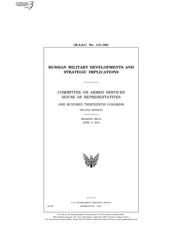 handle is hein.cbhear/fdsysabnd0001 and id is 1 raw text is: [H.A.S.C. No. 113-105]

RUSSIAN MILITARY DEVELOPMENTS AND
STRATEGIC IMPLICATIONS
COMMITTEE ON ARMED SERVICES
HOUSE OF REPRESENTATIVES
ONE HUNDRED THIRTEENTH CONGRESS
SECOND SESSION
HEARING HELD
APRIL 8, 2014

U.S. GOVERNMENT PRINTING OFFICE
WASHINGTON : 2015

88-450

For sale by the Superintendent of Documents, U.S. Government Printing Office,
http://bookstore.gpo.gov. For more information, contact the GPO Customer Contact Center,
U.S. Government Printing Office. Phone 202-512-1800, or 866-512-1800 (toll-free). E-mail, gpo@custhelp.com.

AUTHENTICATEO
U.S. GOVERNMENT
INFORMATION
GP


