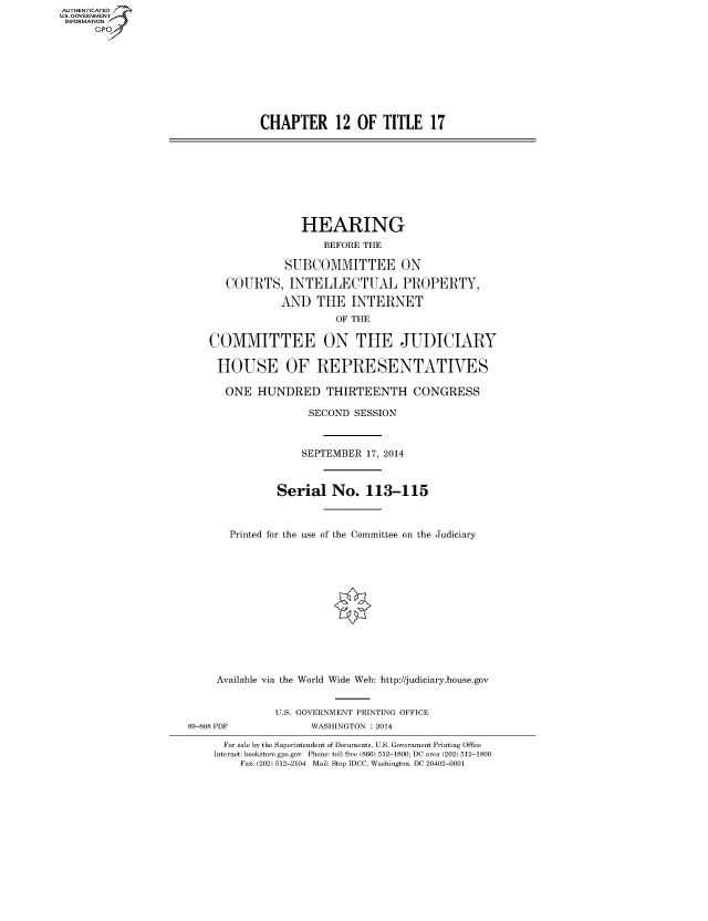 handle is hein.cbhear/fdsysabnp0001 and id is 1 raw text is: AUTHENTICATEO
U.S. GOVERNMENT
INFORMATION
GP
CHAPTER 12 OF TITLE 17
HEARING
BEFORE THE
SUBCOMMITTEE ON
COURTS, INTELLECTUAL PROPERTY,
AND THE INTERNET
OF THE
COMMITTEE ON THE JUDICIARY
HOUSE OF REPRESENTATIVES
ONE HUNDRED THIRTEENTH CONGRESS
SECOND SESSION
SEPTEMBER 17, 2014
Serial No. 113-115
Printed for the use of the Committee on the Judiciary
Available via the World Wide Web: http://judiciary.house.gov
U.S. GOVERNMENT PRINTING OFFICE
89-808 PDF             WASHINGTON : 2014
For sale by the Superintendent of Documents, U.S. Government Printing Office
Internet: bookstore.gpo.gov Phone: toll free (866) 512-1800; DC area (202) 512-1800
Fax: (202) 512-2104 Mail: Stop IDCC, Washington, DC 20402-0001


