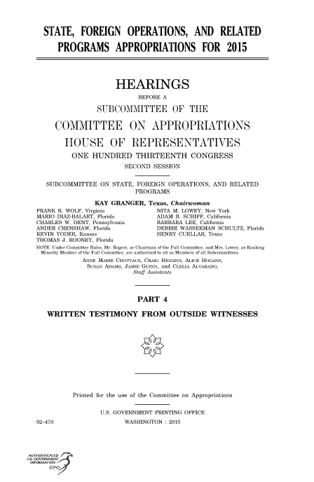 handle is hein.cbhear/fdsysabot0001 and id is 1 raw text is: STATE, FOREIGN OPERATIONS, AND RELATED
PROGRAMS APPROPRIATIONS FOR 2015
HEARINGS
BEFORE A
SUBCOMMITTEE OF THE
COMMITTEE ON APPROPRIATIONS
HOUSE OF REPRESENTATIVES
ONE HUNDRED THIRTEENTH CONGRESS
SECOND SESSION
SUBCOMMITTEE ON STATE, FOREIGN OPERATIONS, AND RELATED
PROGRAMS
KAY GRANGER, Texas, Chairwoman
FRANK R. WOLF, Virginia          NITA M. LOWEY, New York
MARIO DIAZ-BALART, Florida       ADAM B. SCHIFF, California
CHARLES W. DENT, Pennsylvania    BARBARA LEE, California
ANDER CRENSHAW, Florida          DEBBIE WASSERMAN SCHULTZ, Florida
KEVIN YODER, Kansas              HENRY CUELLAR, Texas
THOMAS J. ROONEY, Florida
NOTE: Under Committee Rules, Mr. Rogers, as Chairman of the Full Committee, and Mrs. Lowey, as Ranking
Minority Member of the Full Committee, are authorized to sit as Members of all Subcommittees.
ANNE MARIE CHOTVACS, CRAIG HIGGINS, ALICE HOGANS,
SusAN ADAMS, JAMIE GuiNN, and CLELIA ALVARADO,
Staff Assistants
PART 4
WRITTEN TESTIMONY FROM OUTSIDE WITNESSES

92-470

Printed for the use of the Committee on Appropriations
U.S. GOVERNMENT PRINTING OFFICE
WASHINGTON : 2015

AUTHENTiCATED 7
uS. GOVERNMENT
INFORMATIONAJ
opt


