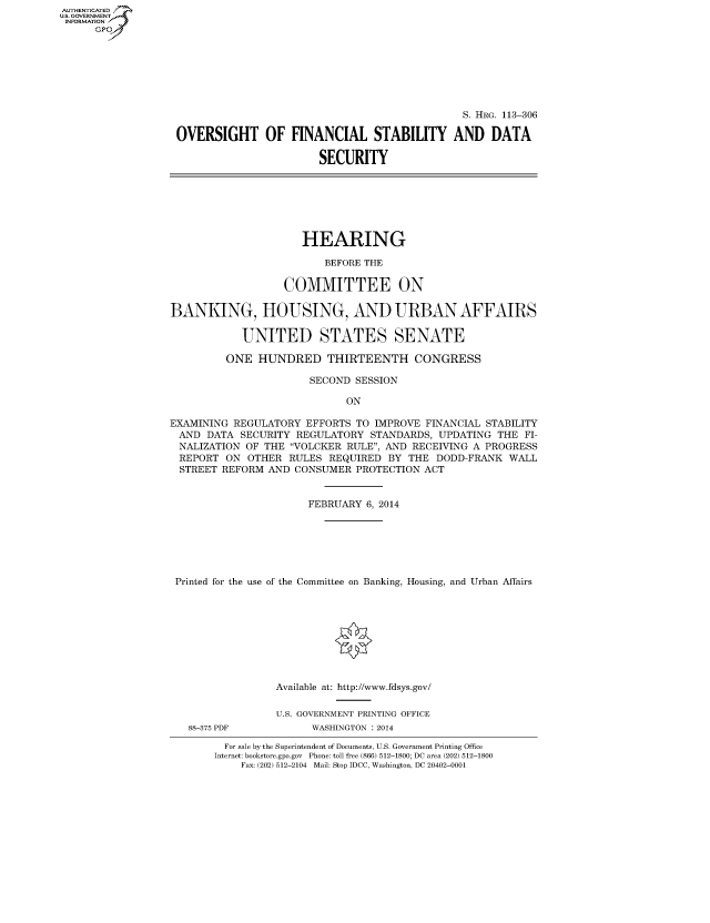handle is hein.cbhear/fdsysaboy0001 and id is 1 raw text is: AUTHENTICATED
U.S. GOVERNMENT
INFORMATION
Gp

S. HRG. 113-306
OVERSIGHT OF FINANCIAL STABILITY AND DATA
SECURITY

HEARING
BEFORE THE
COMMITTEE ON
BANKING, HOUSING, AND URBAN AFFAIRS
UNITED STATES SENATE
ONE HUNDRED THIRTEENTH CONGRESS
SECOND SESSION
ON
EXAMINING REGULATORY EFFORTS TO IMPROVE FINANCIAL STABILITY
AND DATA SECURITY REGULATORY STANDARDS, UPDATING THE FI-
NALIZATION OF THE VOLCKER RULE, AND RECEIVING A PROGRESS
REPORT ON OTHER RULES REQUIRED BY THE DODD-FRANK WALL
STREET REFORM AND CONSUMER PROTECTION ACT
FEBRUARY 6, 2014
Printed for the use of the Committee on Banking, Housing, and Urban Affairs
Available at: http://www.fdsys.gov/
U.S. GOVERNMENT PRINTING OFFICE

88-375 PDF

WASHINGTON : 2014

For sale by the Superintendent of Documents, U.S. Government Printing Office
Internet: bookstore.gpo.gov Phone: toll free (866) 512-1800; DC area (202) 512-1800
Fax: (202) 512-2104 Mail: Stop IDCC, Washington, DC 20402-0001


