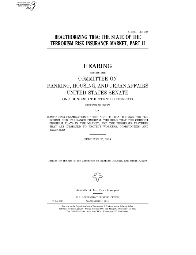 handle is hein.cbhear/fdsysaboz0001 and id is 1 raw text is: AUTHENTICATED
U.S. GOVERNMENT
INFORMATION
Gp

S. HRG. 113-328
REAUTHORIZING TRIA: THE STATE OF THE
TERRORISM RISK INSURANCE MARKET, PART II

HEARING
BEFORE THE
COMMITTEE ON
BANKING, HOUSING, AND URBAN AFFAIRS
UNITED STATES SENATE
ONE HUNDRED THIRTEENTH CONGRESS
SECOND SESSION
ON
CONTINUING EXAMINATION OF THE NEED TO REAUTHORIZE THE TER-
RORISM RISK INSURANCE PROGRAM, THE ROLE THAT THE CURRENT
PROGRAM PLAYS IN THE MARKET, AND THE PROGRAM'S FEATURES
THAT ARE DESIGNED TO PROTECT WORKERS, COMMUNITIES, AND
TAXPAYERS
FEBRUARY 25, 2014
Printed for the use of the Committee on Banking, Housing, and Urban Affairs

88-745 PDF

Available at: http://www.fdsys.gov/
U.S. GOVERNMENT PRINTING OFFICE
WASHINGTON : 2014

For sale by the Superintendent of Documents, U.S. Government Printing Office
Internet: bookstore.gpo.gov Phone: toll free (866) 512-1800; DC area (202) 512-1800
Fax: (202) 512-2104 Mail: Stop IDCC, Washington, DC 20402-0001



