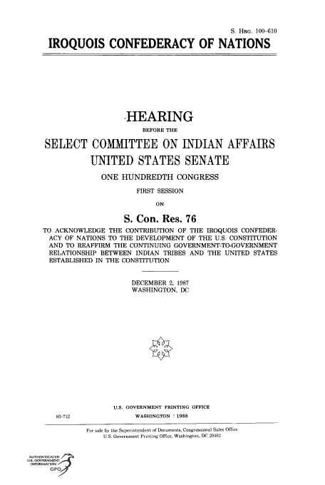 handle is hein.cbhear/fdsysabqf0001 and id is 1 raw text is: S. HRG. 100-610
IROQUOIS CONFEDERACY OF NATIONS

HEARING
BEFORE THE
SELECT COMMITTEE ON INDIAN AFFAMIRS
UNITED STATES SENATE
ONE HUNDREDTH CONGRESS
FIRST SESSION
ON
S. Con. Res. 76
TO ACKNOWLEDGE THE CONTRIBUTION OF THE IROQUOIS CONFEDER-
ACY OF NATIONS TO THE DEVELOPMENT OF THE U.S. CONSTITUTION
AND TO REAFFIRM THE CONTINUING GOVERNMENT-TO-GOVERNMENT
RELATIONSHIP BETWEEN INDIAN TRIBES AND THE UNITED STATES
ESTABLISHED IN THE CONSTITUTION
DECEMBER 2, 1987
WASHINGTON, DC
U.S. GOVERNMENT PRINTING OFFICE

83-712

WASHINGTON ! 1988

For sale by the Superintendent of Documents, Congressional Sales Office
U.S. Government Printing Office, Washington, DC 20402

AUTHENTICATED
U.S. GOVERNMENT
INFORMATION
GPO


