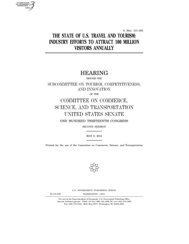 handle is hein.cbhear/fdsysabrr0001 and id is 1 raw text is: AUT-ENTICATED
U.S. GOVERNMENT
INFORMATION
     GP


                                           S. HRG. 113-563

  THE STATE OF U.S. TRAVEL AND TOURISM:

INDUSTRY EFFORTS TO ATTRACT 100 MILLION

              VISITORS ANNUALLY


                    HEARING
                        BEFORE THE

 SUBCOMMITTEE ON TOURISM, COMPETITIVENESS,

                   AND INNOVATION
                         OF THE


         COMMITTEE ON COMMERCE,

     SCIENCE, AND TRANSPORTATION

           UNITED STATES SENATE

        ONE HUNDRED THIRTEENTH CONGRESS

                     SECOND SESSION


                       MAY 8, 2014


Printed for the use of the Committee on Commerce, Science, and Transportation
















               U.S. GOVERNMENT PUBLISHING OFFICE
   93-275 PDF         WASHINGTON : 2015

        For sale by the Superintendent of Documents, U.S. Government Publishing Office
        Internet: bookstore.gpo.gov Phone: toll free (866) 512-1800; DC area (202) 512-1800
           Fax: (202) 512-2104 Mail: Stop IDCC, Washington, DC 20402-0001


