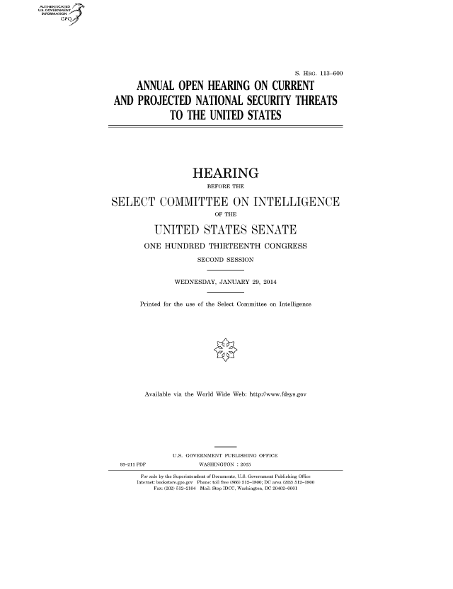 handle is hein.cbhear/fdsysabwa0001 and id is 1 raw text is: AUTHENTICATEO
U.S. GOVERNMENT
INFORMATION
GP
S. HRG. 113-600
ANNUAL OPEN HEARING ON CURRENT
AND PROJECTED NATIONAL SECURITY THREATS
TO THE UNITED STATES
HEARING
BEFORE THE
SELECT COMMITTEE ON INTELLIGENCE
OF THE
UNITED STATES SENATE
ONE HUNDRED THIRTEENTH CONGRESS
SECOND SESSION
WEDNESDAY, JANUARY 29, 2014
Printed for the use of the Select Committee on Intelligence
Available via the World Wide Web: http://www.fdsys.gov
U.S. GOVERNMENT PUBLISHING OFFICE
93-211 PDF             WASHINGTON : 2015
For sale by the Superintendent of Documents, U.S. Government Publishing Office
Internet: bookstore.gpo.gov Phone: toll free (866) 512-1800; DC area (202) 512-1800
Fax: (202) 512-2104 Mail: Stop IDCC, Washington, DC 20402-0001


