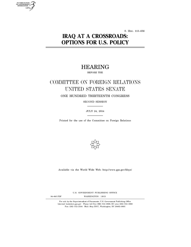 handle is hein.cbhear/fdsysabzr0001 and id is 1 raw text is: AUT-ENTICATED
US. GOVERNMENT
INFORMATION
      GP


                                       S. HRG. 113-656

 IRAQ AT A CROSSROADS:

OPTIONS FOR U.S. POLICY


                   HEARING

                       BEFORE THE



COMMITTEE ON FOREIGN RELATIONS


         UNITED STATES SENATE

       ONE  HUNDRED THIRTEENTH CONGRESS

                     SECOND SESSION



                     JULY  24, 2014



      Printed for the use of the Committee on Foreign Relations



















      Available via the World Wide Web: http://www.gpo.gov/fdsys/








              U.S. GOVERNMENT PUBLISHING OFFICE
94-805 PDF           WASHINGTON : 2015

      For sale by the Superintendent of Documents, U.S. Government Publishing Office
      Internet: bookstore.gpo.gov Phone: toll free (866) 512-1800; DC area (202) 512-1800
         Fax: (202) 512-2104 Mail: Stop IDCC, Washington, DC 20402-0001


