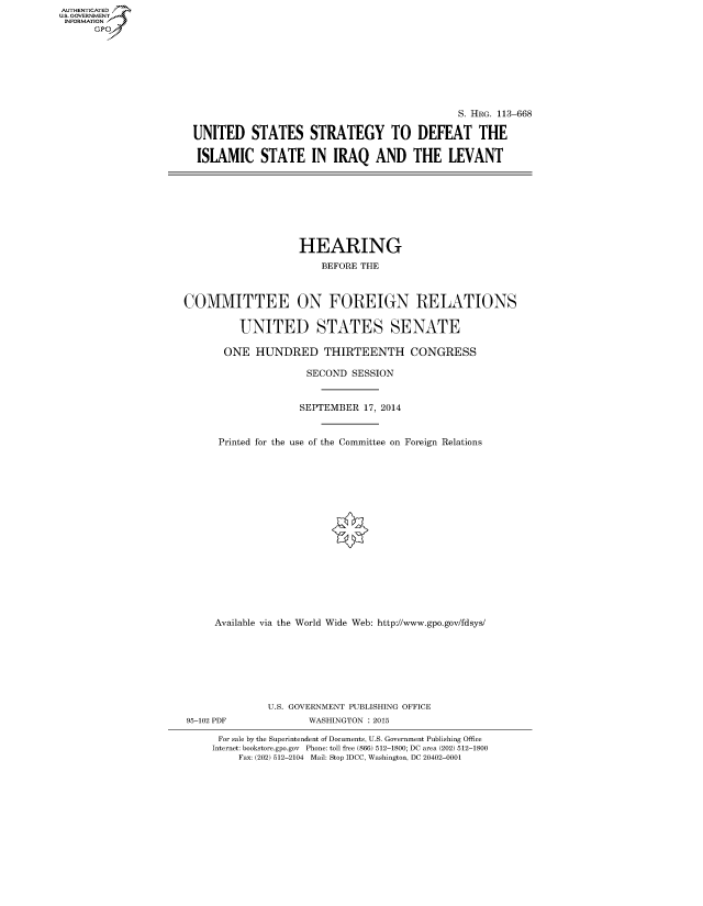handle is hein.cbhear/fdsysaccp0001 and id is 1 raw text is: AUT-ENTICATED
U.S. GOVERNMENT
INFORMATION
      GP


                                             S. HRG. 113-668

UNITED STATES STRATEGY TO DEFEAT THE

ISLAMIC STATE IN IRAQ AND THE LEVANT


                    HEARING

                        BEFORE THE



COMMITTEE ON FOREIGN RELATIONS


          UNITED STATES SENATE

       ONE  HUNDRED THIRTEENTH CONGRESS

                     SECOND  SESSION



                     SEPTEMBER 17, 2014



      Printed for the use of the Committee on Foreign Relations



















      Available via the World Wide Web: http://www.gpo.gov/fdsys/








              U.S. GOVERNMENT PUBLISHING OFFICE
95-102 PDF           WASHINGTON : 2015

      For sale by the Superintendent of Documents, U.S. Government Publishing Office
      Internet: bookstore.gpo.gov Phone: toll free (866) 512-1800; DC area (202) 512-1800
         Fax: (202) 512-2104 Mail: Stop IDCC, Washington, DC 20402-0001


