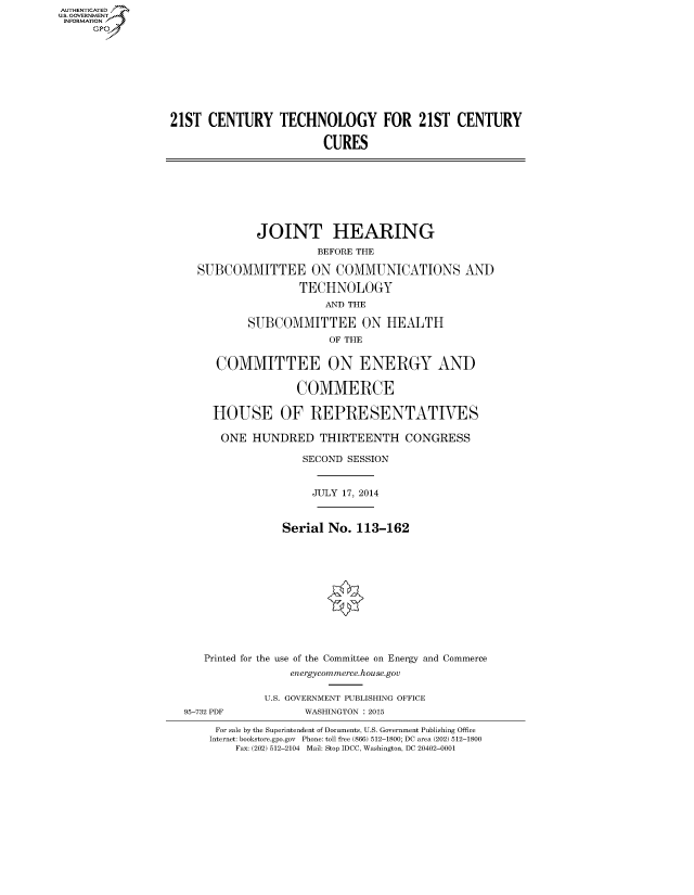 handle is hein.cbhear/fdsysachp0001 and id is 1 raw text is: AUT-ENTICATED
US. GOVERNMENT
INFORMATION
     GP









                  21ST  CENTURY TECHNOLOGY FOR 21ST CENTURY

                                          CURES








                               JOINT HEARING
                                         BEFORE THE

                      SUBCOMMITTEE ON COMMUNICATIONS AND

                                      TECHNOLOGY
                                          AND THE

                              SUBCOMMITTEE ON HEALTH
                                           OF THE


                         COMMITTEE ON ENERGY AND

                                      COMMERCE

                        HOUSE OF REPRESENTATIVES

                          ONE  HUNDRED   THIRTEENTH CONGRESS

                                       SECOND SESSION


                                       JULY  17, 2014


                                    Serial No. 113-162












                       Printed for the use of the Committee on Energy and Commerce
                                     energycommerce.house.gov

                                 U.S. GOVERNMENT PUBLISHING OFFICE
                    95-732 PDF         WASHINGTON : 2015

                         For sale by the Superintendent of Documents, U.S. Government Publishing Office
                         Internet: bookstore.gpo.gov Phone: toll free (866) 512-1800; DC area (202) 512-1800
                            Fax: (202) 512-2104 Mail: Stop IDCC, Washington, DC 20402-0001


