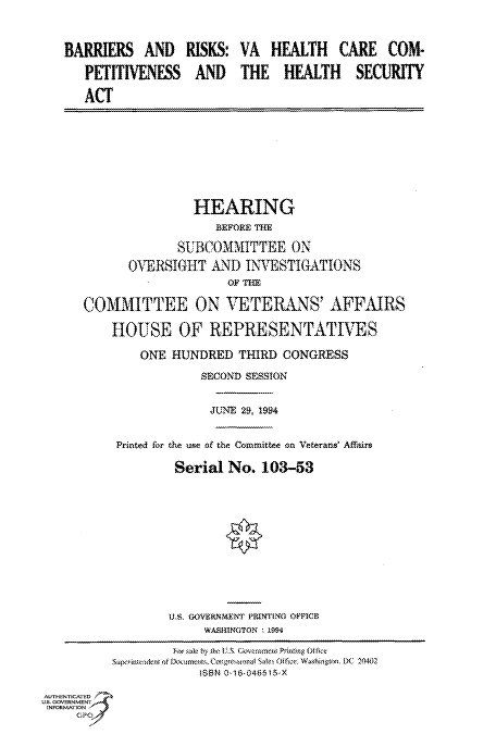 handle is hein.cbhear/fdsysackn0001 and id is 1 raw text is: 



   BARRIERS AND RISKS: VA HEALTH CARE COM-

      PETITIVENESS AND THE HEALTH SECURITY

      ACT









                      HEARING
                         BEFORE THE

                    SUBCOMMITTEE ON

             OVERSIGHT   AND  INVESTIGATIONS
                           OF THE

      COMMITTEE ON VETERANS' AFFAIRS

          HOUSE OF REPRESENTATIVES

              ONE  HUNDRED   THIRD CONGRESS

                       SECOND SESSION


                         JUNE 29, 1994


           Printed for the use of the Committee on Veterans' Affairs

                   Serial  No.  103-53













                   US, GOVERNMENT PINIING OFFICE
                        WASHINGTON 1994

                     Y tnZ~   1hUS. G'vwrnnm's.  Pr; l ,$c
          30pae :derM of DoXontsoE, Cotge  oal nat re leiifce. Washington, DC 20-402
                       I88N O-16-0465154<

AUTHENTICATED
US. GOVERNMENT
INFORMATION
     GP


