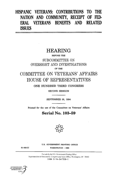 handle is hein.cbhear/fdsysacmf0001 and id is 1 raw text is: 

HISPANIC   VETERANS:  CONTRIBUTIONS
   NATION  AND   COMMUNITY,   RECEIPT
   ERAL   VETERANS BENEFITS AND
   ISSUES


               HEARING
                  BEFORE THE
            SUBCOMMITTEE ON
      OVERSIGHT  AND  INVESTIGATIONS
                   OF THE
COMMITTEE ON VETERANS' AFFAIRS
    HOUSE OF REPRESENTATIVES
        ONE HUNDRED  THIRD CONGRESS
                SECOND SESSION

                SEPTEMBER 28, 1994

    Printed for the use of the Committee on Veterand Affairs
            Serial No.  103-59







            U.S. OVERNMENT PRINTING OFFICE
 91-08300        WASHINGTON 195

            F   0W by hve UK Govemisn Phing Of6 4e
               ISBN fl-16-047338--1


AUTHENTICATED
US. GOVERNMENT
INFORMATlON


TO   THE
OF  FED-
RELATED


