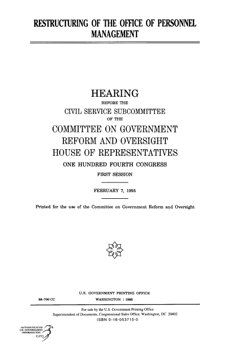 handle is hein.cbhear/fdsysacmj0001 and id is 1 raw text is: 



     RESTRUCTURING OF THE OFFICE OF PERSONNEL

                        MANAGEMENT











                        HEARING
                           BEFORE THE

               CIVIL SERVICE   SUBCOMMITTEE
                             OF THE

           COMMITTEE ON GOVERNMENT

              REFORM AND OVERSIGHT

           HOUSE OF REPRESENTATIVES

              ONE  HUNDRED FOURTH CONGRESS

                          FIRST SESSION


                          FEBRUARY 7, 1995


     Printed for the use of the Committee on Government Reform and Oversight

















                    U.S. GOVERNMENT PRINTING OFFICE
      88-700 CC          WASHINGTON : 1995

                    For sale by the U.S. Government Printing Office
           Superintendent of Documents, Congressional Sales Office, Washington, DC 20402
                          ISBN 0-16-053715-0
AUTHENTICATED
U.S. GOVERNMENT
INFORMATION
     GPO


