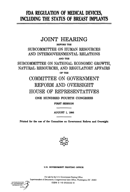 handle is hein.cbhear/fdsysacmp0001 and id is 1 raw text is: 


   FDA  REGULATION   OF  MEDICAL  DEVICES,

INCLUDING   THE STATUS  OF  BREAST  IMPLANTS


                JOINT HEARING
                        BEFORE THE
         SUBCOMMITTEE ON HUMAN RESOURCES
         AND  INTERGOVERNMENTAL RELATIONS
                         AND THE

    SUBCOMMITTEE   ON  NATIONAL  ECONOMIC   GROWTH,
    NATURAL  RESOURCES,   AND  REGULATORY   AFFAIRS
                          OF THE

          COMMITTEE ON GOVERNMENT

            REFORM AND OVERSIGHT

          HOUSE OF REPRESENTATIVES

             ONE HUNDRED  FOURTH  CONGRESS
                       FIRST SESSION


                       AUGUST 1, 1996


     Printed for the use of the Committee on Government Reform and Oversight














                 U.S. GOVERNMENT PRINTING OFFICE


                 For sale by the U.S. Government Printing Office
          Superintendent of Documents, Congressional Sales Office, Washington, DC 20402
U T GOEENT 6         ISBN 0-16-052222-6
INFORMATION
     GP



