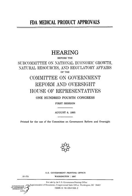 handle is hein.cbhear/fdsysacmt0001 and id is 1 raw text is: 






FDA  MEDICAL   PRODUCT APPROVALS


                  HEARING
                      BEFORE THE

SUBCOMMITTEE ON NATIONAL ECONOMIC GROWTH,

NATURAL RESOURCES, AND REGULATORY AFFAIRS
                        OF THE

       COMMITTEE ON GOVERNMENT

         REFORM AND OVERSIGHT

       HOUSE OF REPRESENTATIVES

          ONE HUNDRED   FOURTH   CONGRESS

                     FIRST SESSION


                     AUGUST 8, 1995


 Printed for the use of the Committee on Government Reform and Oversight


37-773


U.S. GOVERNMENT PRINTING OFFICE
     WASHINGTON : 1997


                   For sale by the U.S. Government Printing Office
AUTHENTICATED     Superinendent of Documents, Congressional Sales Office, Washington, DC 20402
u. .  ENT               ISBN 0-16-054166-2
INIORGATION
     Gp~


