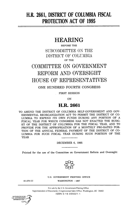 handle is hein.cbhear/fdsysacnb0001 and id is 1 raw text is: 



        H.R.  2661, DISTRICT   OF  COLUMBIA FISCAL

                 PROTECTION ACT OF 1995





                        HEARING
                           BEFORE THE

                   SUBCOMMITTEE ON THE
                   DISTRICT   OF COLUMBIA
                             OF THE

           COMMITTEE ON GOVERNMENT

              REFORM AND OVERSIGHT

           HOUSE OF REPRESENTATIVES

               ONE  HUNDRED   FOURTH   CONGRESS

                          FIRST SESSION

                               ON

                          H.R.  2661

    TO AMEND THE DISTRICT OF COLUMBIA SELF-GOVERNMENT AND GOV-
    ERNMENTAL   REORGANIZATION ACT TO PERMIT THE DISTRICT OF CO-
    LUMBIA  TO EXPEND  ITS OWN FUNDS DURING ANY PORTION OF A
    FISCAL YEAR FOR WHICH CONGRESS HAS NOT ENACTED THE BUDG-
    ET  OF THE DISTRICT OF COLUMBIA FOR THE FISCAL YEAR, AND TO
    PROVIDE  FOR THE APPROPRIATION OF A MONTHLY PRO-RATED POR-
    TION  OF THE ANNUAL FEDERAL PAYMENT OF THE DISTRICT OF CO-
    LUMBIA   FOR SUCH FISCAL YEAR DURING SUCH PORTION OF THE
    YEAR

                         DECEMBER 6, 1995


      Printed for the use of the Committee on Government Reform and Oversight







                    U.S. GOVERNMENT PRINTING OFFICE
      40-279 CC          WASHINGTON : 1997

                    For sale by the U.S. Government Printing Office
           Superintendent of Documents, Congressional Sales Office, Washington, DC 20402
                        ISBN 0-16-055021-1
AUTHENTICATED
U.S. GOVERNMENT
INFORMATION
     GP


