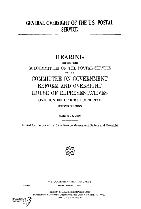 handle is hein.cbhear/fdsysacni0001 and id is 1 raw text is: 







GENERAL OVERSIGHT OF THE U.S. POSTAL

                   SERVICE


                  HEARING
                      BEFORE THE

    SUBCOMMITTEE ON THE POSTAL SERVICE
                        OF THE

     COMMITTEE ON GOVERNMENT

         REFORM AND OVERSIGHT

      HOUSE OF REPRESENTATIVES

         ONE  HUNDRED   FOURTH   CONGRESS

                   SECOND SESSION


                   MARCH  13, 1996


Printed for the use of the Committee on Government Reform and Oversight


40-873 CC


U.S. GOVERNMENT PRINTING OFFICE
     WASHINGTON : 1997


                    For sale by the U.S. Government Printing Office
            Superintendent of Documents, Congressional Sales Office. H  absington, DC 20402
AUTHENTICATED           ISBN 0-16-055135-8
U.S. GOVERNMENT
INFORMATION
     GPO


