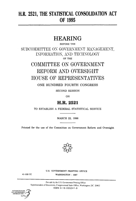 handle is hein.cbhear/fdsysacnl0001 and id is 1 raw text is: 



    H.R. 2521,  THE  STATISTICAL   CONSOLIDATION ACT

                           OF  1995





                       HEARING
                           BEFORE THE

     SUBCOMMITTEE ON GOVERNMENT MANAGEMENT,
              INFORMATION,   AND   TECHNOLOGY
                             OF THE

           COMMITTEE ON GOVERNMENT

              REFORM AND OVERSIGHT

           HOUSE OF REPRESENTATIVES

              ONE  HUNDRED   FOURTH   CONGRESS

                         SECOND SESSION

                              ON

                         H.R.   2521

            TO ESTABLISH A FEDERAL STATISTICAL SERVICE


                         MARCH 22, 1996


      Printed for the use of the Committee on Government Reform and Oversight














                   U.S. GOVERNMENT PRINTING OFFICE
      41-232 CC         WASHINGTON : 1997


                   For sale by the U.S. Government Printing Office
           Superintendent of Documents, Congressional Sales Office, Washington, DC 20402
                       ISBN 0-16-055241-9
AUTHENTICATED
U.S. GOVERNMENT
INFORMATION


