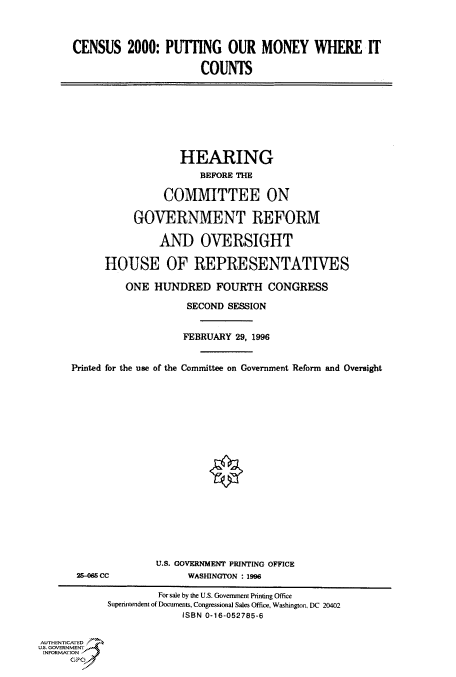 handle is hein.cbhear/fdsysacnp0001 and id is 1 raw text is: 



      CENSUS 2000: PUTTING OUR MONEY WHERE IT

                            COUNTS








                         HEARING
                            BEFORE THE

                      COMMITTEE ON

                 GOVERNMENT REFORM

                     AND OVERSIGHT

            HOUSE OF REPRESENTATIVES

               ONE  HUNDRED FOURTH CONGRESS

                          SECOND SESSION


                          FEBRUARY 29, 1996


      Printed for the use of the Committee on Government Reform and Oversight


















                    U.S. GOVERNMENT PRINTING OFFICE
       25-0 CC            WASHINGTON : 1996

                     For sale by the U.S. Government Printing Office
            Superintendent of Documents, Congressional Sales Office, Washington, DC 20402
                         ISBN 0-16-052785-6

AUTHENTICATED
U.S. GOVERNMENT
INFORMATION
      GPO0



