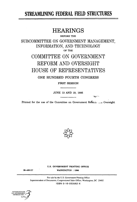 handle is hein.cbhear/fdsysacnw0001 and id is 1 raw text is: 



  STREAMLINING FEDERAL FIELD STRUCTURES





                 HEARINGS
                     3EFORE THE

SUBCOMMITTEE ON GOVERNMENT MANAGEMENT,

        INFORMATION, AND TECHNOLOGY
                       OF THE

      COMMITTEE ON GOVERNMENT

         REFORM AND OVERSIGHT

      HOUSE OF REPRESENTATIVES

         ONE  HUNDRED   FOURTH  CONGRESS

                    FIRST SESSION


                 JUNE 13 AND 19, 1995


Printed for the use of the Committee on Government Rekiti; -... Oversight


26-409 CC


U.S. GOVERNMENT PRINTING OFFICE
     WASHINGTON : 1996


                   For sale by the U.S. Government Printing Office
          Superintendent of Documents, Congressional Sales Office, Washington, DC 20402
                        ISBN 0-16-053562-X


AUTHENTICATED
U.S. GOVERNMENT
INFORMATION


