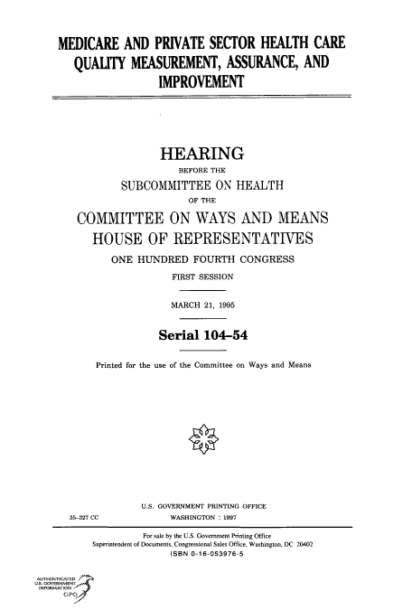 handle is hein.cbhear/fdsysacob0001 and id is 1 raw text is: 




MEDICARE AND PRIVATE SECTOR HEALTH CARE

   QUALITY   MEASUREMENT, ASSURANCE, AND

                  IMPROVEMENT


               HEARING
                   BEFORE THE

        SUBCOMMITTEE ON HEALTH
                    OF THE

COMMITTEE ON WAYS AND MEANS

   HOUSE OF REPRESENTATIVES

      ONE  HUNDRED   FOURTH   CONGRESS

                 FIRST SESSION


                 MARCH 21, 1995



               Serial  104-54


   Printed for the use of the Committee on Ways and Means


35-327 CC


U.S. GOVERNMENT PRINTING OFFICE
     WASHINGTON : 1997


                    For sale by the U.S. Government Printing Office
           Superintendent of Documents, Congressional Sales Office. Washington, DC 20402
                         ISBN 0-16-053976-5


AUTHENTICATED
U.S. GOVERNMENT
INFORMATION
     GPO



