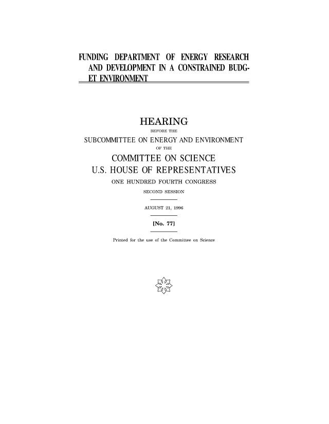 handle is hein.cbhear/fdsysacoe0001 and id is 1 raw text is: 







FUNDING  DEPARTMENT   OF ENERGY   RESEARCH
  AND  DEVELOPMENT  IN A CONSTRAINED BUDG-
  ET ENVIRONMENT





               HEARING
                  BEFORE THE
 SUBCOMMITTEE  ON ENERGY AND ENVIRONMENT
                   OF THE

        COMMITTEE ON SCIENCE

   U.S. HOUSE   OF REPRESENTATIVES
        ONE HUNDRED FOURTH CONGRESS
                SECOND SESSION

                AUGUST 21, 1996

                  [No. 771


Printed for the use of the Committee on Science


