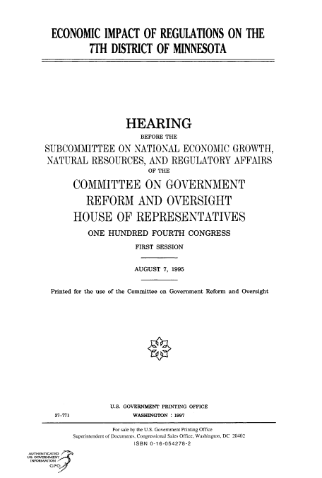 handle is hein.cbhear/fdsysacog0001 and id is 1 raw text is: 




ECONOMIC IMPACT OF REGULATIONS ON THE

         7TH  DISTRICT  OF  MINNESOTA


                   HEARING
                      BEFORE THE

SUBCOMMITTEE ON NATIONAL ECONOMIC GROWTH,

NATURAL RESOURCES, AND REGULATORY AFFAIRS
                        OF THE

      COMMITTEE ON GOVERNMENT

         REFORM AND OVERSIGHT

      HOUSE OF REPRESENTATIVES

          ONE  HUNDRED  FOURTH   CONGRESS

                     FIRST SESSION


                     AUGUST 7, 1995


 Printed for the use of the Committee on Government Reform and Oversight


37-771


U.S. GOVERNMENT PRINTING OFFICE
     WASHINGTON : 1997


                    For sale by the U.S. Government Printing Office
           Superintendent of Documents, Congressional Sales Office, Washington, DC 20402
                         ISBN 0-16-054278-2
AUTHENTICATED
U.S. GOVERNMENT
INFORMATION
     GPO


