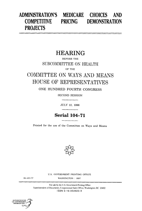 handle is hein.cbhear/fdsysacoh0001 and id is 1 raw text is: 



    ADMINISTRATION'S MEDICARE CHOICES AND

       COMPETITIVE         PRICING       DEMONSTRATION

       PROJECTS







                        HEARING
                           BEFORE THE

                 SUBCOMMITTEE ON HEALTH
                             OF THE

        COMMITTEE ON WAYS AND MEANS

           HOUSE OF REPRESENTATIVES

              ONE  HUNDRED FOURTH CONGRESS

                         SECOND SESSION


                         JULY  12, 1996



                       Serial   104-71


           Printed for the use of the Committee on Ways and Means















                    U.S. GOVERNMENT PRINTING OFFICE
      38-430 CC          WASHINGTON : 1997

                    For sale by the U.S. Government Printing Office
            Superintendent of Documents, Congressional Sales Office, Washington, DC 20402
                        ISBN 0-16-054923-X


AUTHENTICATED
U.S. GOVERNMENT
INFORMATION
     GP


