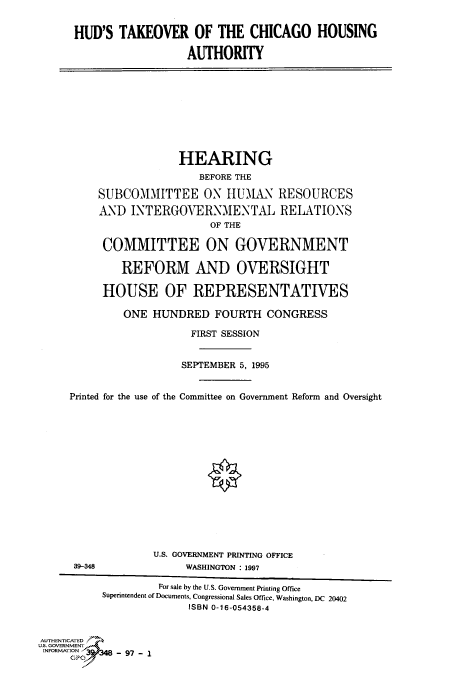 handle is hein.cbhear/fdsysacoj0001 and id is 1 raw text is: 


HUD'S  TAKEOVER OF THE CHICAGO HOUSING

                  AUTHORITY


                  HEARING
                     BEFORE THE

     SUBCOMMITTEE ON HUMAN RESOURCES
     AND  INTERGOVERNMENTAL RELATIONS
                       OF THE

     COMMITTEE ON GOVERNMENT

        REFORM AND OVERSIGHT

     HOUSE OF REPRESENTATIVES

         ONE HUNDRED   FOURTH   CONGRESS

                    FIRST SESSION


                  SEPTEMBER 5, 1995


Printed for the use of the Committee on Government Reform and Oversight


                   U.S. GOVERNMENT PRINTING OFFICE
      39-348            WASHINGTON : 1997

                   For sale by the U.S. Government Printing Office
          Superintendent of Documents, Congressional Sales Office, Washington, DC 20402
                        ISBN 0-16-054358-4


AUTHENTICATED
U.S. GOVERNMENT
INFORMATION 3 97



