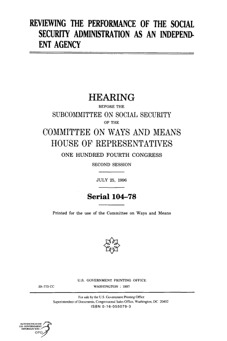 handle is hein.cbhear/fdsysacok0001 and id is 1 raw text is: 




REVIEWING THE PERFORMANCE OF THE SOCIAL

   SECURITY ADMINISTRATION AS AN INDEPEND-

   ENT  AGENCY


               HEARING
                  BEFORE THE

   SUBCOMMITTEE ON SOCIAL SECURITY
                    OF THE

COMMITTEE ON WAYS AND MEANS

   HOUSE OF REPRESENTATIVES

      ONE  HUNDRED   FOURTH   CONGRESS

                SECOND SESSION


                  JULY 25, 1996



               Serial  104-78


   Printed for the use of the Committee on Ways and Means


39-773 CC


U.S. GOVERNMENT PRINTING OFFICE
     WASHINGTON : 1997


                    For sale by the U.S. Government Printing Office
           Superintendent of Documents, Congressional Sales Office, Washington, DC 20402
                        ISBN 0-16-055079-3



AUTHENTICATED
U.S. GOVERNMENT
INFORMATION
     GP


