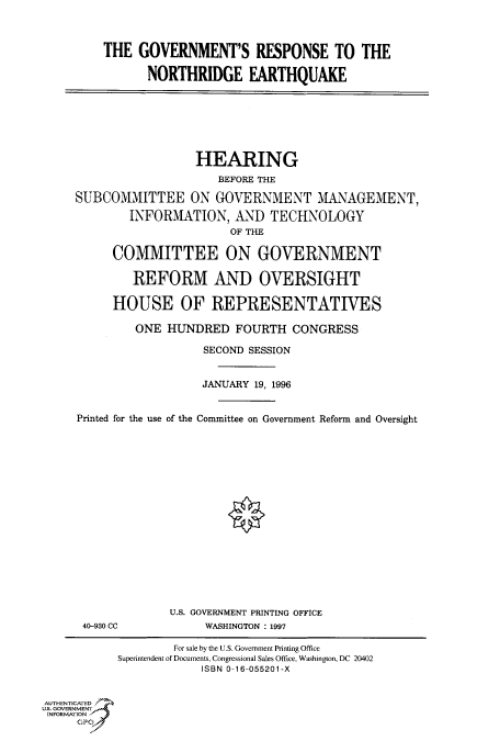 handle is hein.cbhear/fdsysacop0001 and id is 1 raw text is: 



         THE  GOVERNMENT'S RESPONSE TO THE

                NORTHRIDGE EARTHQUAKE







                       HEARING
                          BEFORE THE

     SUBCOMMITTEE ON GOVERNMENT MANAGEMENT,
             INFORMATION,   AND   TECHNOLOGY
                            OF THE

          COMMITTEE ON GOVERNMENT

             REFORM AND OVERSIGHT

          HOUSE OF REPRESENTATIVES

              ONE HUNDRED FOURTH CONGRESS

                        SECOND SESSION


                        JANUARY 19, 1996


     Printed for the use of the Committee on Government Reform and Oversight

















                   U.S. GOVERNMENT PRINTING OFFICE
      40-930 CC         WASHINGTON : 1997

                   For sale by the U.S. Government Printing Office
           Superintendent ofDocuments, Congressional Sales Office, Washington, DC 20402
                        ISBN 0-16-055201-X


AUTHENTICATED
U.S. GOVERNMENT
INFORMATION
     GPO0



