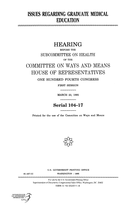 handle is hein.cbhear/fdsysacpb0001 and id is 1 raw text is: 



         ISSUES  REGARDING GRADUATE MEDICAL

                          EDUCATION








                        HEARING
                            BEFORE THE

                 SUBCOMMITTEE ON HEALTH
                             OF THE

        COMMITTEE ON WAYS AND MEANS

           HOUSE OF REPRESENTATIVES

               ONE  HUNDRED   FOURTH   CONGRESS

                          FIRST SESSION


                          MARCH 23, 1995



                        Serial  104-17


            Printed for the use of the Committee on Ways and Means



















                    U.S. GOVERNMENT PRINTING OFFICE
       91-427 CC          WASLUNGTON : 1995

                     For sale by the U.S. Government Printing Office
            Superintendent of Documents, Congressional Sales Office, Washington, DC 20402
                         ISBN 0-16-052011-8


AUTHENTICATED
U.S. GOVERNMENT
INFORMATION
      GP


