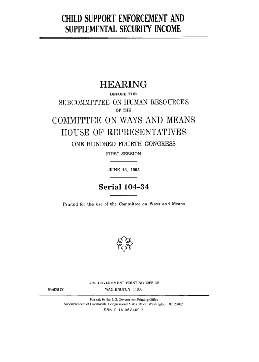 handle is hein.cbhear/fdsysacpp0001 and id is 1 raw text is: 


    CHILD   SUPPORT   ENFORCEMENT AND

    SUPPLEMENTAL SECURITY INCOME










                HEARING
                   BEFORE THE

   SUBCOMMITTEE ON HUMAN RESOURCES
                     OF THE

 COMMITTEE ON WAYS AND MEANS

    HOUSE OF REPRESENTATIVES

       ONE  HUNDRED   FOURTH  CONGRESS

                  FIRST SESSION


                  JUNE 13, 1995



                Serial  104-34


     Printed for the use of the Committee on Ways and Means















             U.S. GOVERNMENT PRINTING OFFICE
93-638 CC         WASHINGTON : 1996

             For sale by the U.S. Government Printing Office
     Superintendent of Documents, Congressional Sales Office, Washington, DC 20402
                 ISBN 0-16-052469-5


