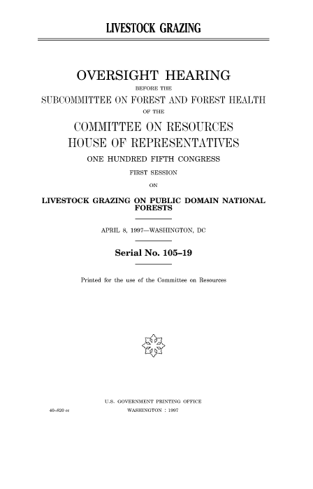 handle is hein.cbhear/fdsysacqq0001 and id is 1 raw text is: 


LIVESTOCK  GRAZING


       OVERSIGHT HEARING
                   BEFORE THE

SUBCOMMITTEE   ON FOREST AND FOREST  HEALTH
                    OF THE

      COMMITTEE ON RESOURCES

      HOUSE   OF  REPRESENTATIVES

         ONE HUNDRED  FIFTH CONGRESS

                 FIRST SESSION

                     ON

LIVESTOCK GRAZING ON PUBLIC DOMAIN  NATIONAL
                  FORESTS


            APRIL 8, 1997-WASHINGTON, DC


               Serial No. 105-19


40-820 cc


Printed for the use of the Committee on Resources
















     U.S. GOVERNMENT PRINTING OFFICE
         WASHINGTON : 1997


