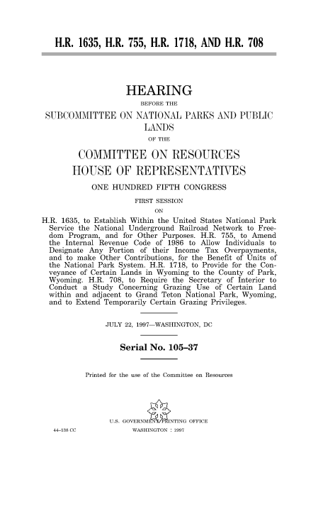 handle is hein.cbhear/fdsysacru0001 and id is 1 raw text is: 



   H.R.  1635, H.R.  755, H.R.  1718, AND   H.R. 708





                    HEARING
                       BEFORE THE
 SUBCOMMITTEE ON NATIONAL PARKS AND PUBLIC
                        LANDS
                        OF  THE

         COMMITTEE ON RESOURCES

       HOUSE OF REPRESENTATIVES

            ONE  HUNDRED   FIFTH  CONGRESS
                      FIRST SESSION
                           ON
H.R. 1635, to Establish Within the United States National Park
  Service the National Underground Railroad Network to Free-
  dom Program, and for Other Purposes. H.R. 755, to Amend
  the Internal Revenue Code of 1986 to Allow Individuals to
  Designate Any Portion of their Income Tax Overpayments,
  and to make Other Contributions, for the Benefit of Units of
  the National Park System. H.R. 1718, to Provide for the Con-
  veyance of Certain Lands in Wyoming to the County of Park,
  Wyoming. H.R. 708, to Require the Secretary of Interior to
  Conduct a Study Concerning Grazing Use of Certain Land
  within and adjacent to Grand Teton National Park, Wyoming,
  and to Extend Temporarily Certain Grazing Privileges.


               JULY 22, 1997-WASHINGTON, DC


                   Serial No. 105-37


          Printed for the use of the Committee on Resources




                U.S. GOVERNMN INTING OFFICE


44-138 CC


WASHINGTON : 1997


