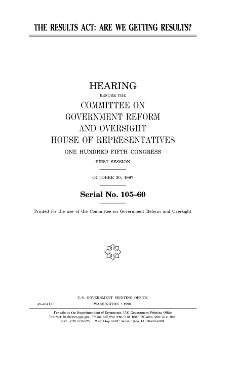 handle is hein.cbhear/fdsysacsm0001 and id is 1 raw text is: 




THE   RESULTS   ACT:   ARE  WE   GETTING RESULTS?


                   HEARING
                       BEFORE THE

                COMMITTEE ON

           GOVERNMENT REFORM

               AND OVERSIGHT

      HOUSE OF REPRESENTATIVES

           ONE  HUNDRED FIFTH CONGRESS

                     FIRST SESSION


                     OCTOBER 30, 1997



                Serial   No.  105-60


Printed for the use of the Committee on Government Reform and Oversight


45-404 CC


U.S. GOVERNMENT PRINTING OFFICE
      WASHINGTON : 1998


  For sale by the Superintendent of Documents, U.S. Government Printing Office
Internet: bookstore.gpo.gov Phone: toll free (866) 512-1800; DC area (202) 512-1800
    Fax: (202) 512-2250 Mail: Stop SSOP, Washington, DC 20402-0001


