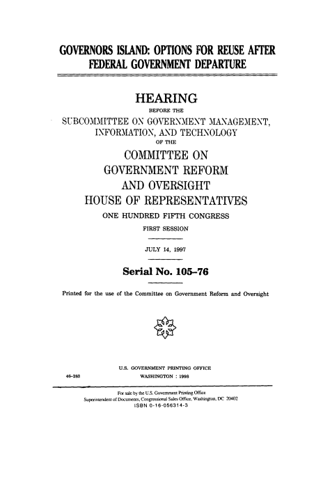 handle is hein.cbhear/fdsysacst0001 and id is 1 raw text is: 




GOVERNORS ISLAND: OPTIONS FOR REUSE AFfER
       FEDERAL   GOVERNMENT DEPARTURE



                  HEARING
                     BEFORE THE
 SUBCOMMITTEE ON GOVERNMENT MANAGEMENT,
        INFORMATION,   AND  TECHNOLOGY
                      OF THE

               COMMITTEE ON

          GOVERNMENT REFORM

              AND OVERSIGHT

      HOUSE OF REPRESENTATIVES
          ONE  HUNDRED  FIFTH CONGRESS
                   FIRST SESSION

                   JULY 14, 1997


               Serial No.  105-76

 Printed for the use of the Committee on Government Reform and Oversight








              U.S. GOVERNMENT PRINTING OFFICE
 4 28              WASHINGTON : 1998

              For sale by the US. Govemment Printing Office
      Superintendent of Documents, Congressional Sales Office, Washington, DC 20402
                 ISBN 0-16-056314-3


