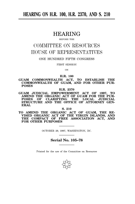 handle is hein.cbhear/fdsysacsw0001 and id is 1 raw text is: 


  HEARING  ON H.R. 100, H.R. 2370, AND S. 210





               HEARING
                  BEFORE THE

       COMMITTEE ON RESOURCES

       HOUSE  OF REPRESENTATIVES

         ONE HUNDRED FIFTH CONGRESS
                 FIRST SESSION
                     ON

                   H.R. 100
GUAM  COMMONWEALTH   ACT, TO  ESTABLISH THE
COMMONWEALTH OF GUAM, AND FOR OTHER PUR-
POSES
                  H.R. 2370
GUAM  JUDICIAL EMPOWERMENT  ACT  OF 1997, TO
AMEND   THE ORGANIC ACT OF GUAM FOR THE PUR-
POSES   OF  CLARIFYING  THE  LOCAL  JUDICIAL
STRUCTURE   AND THE OFFICE OF ATTORNEY GEN-
ERAL
                   S. 210
TO AMEND  THE ORGANIC  ACT OF GUAM, THE RE-
VISED  ORGANIC ACT OF THE VIRGIN ISLANDS, AND
THE   COMPACT  OF FREE ASSOCIATION ACT, AND
FOR  OTHER PURPOSES


          OCTOBER 29, 1997, WASHINGTON, DC.


              Serial No. 105-78


Printed for the use of the Committee on Resources



