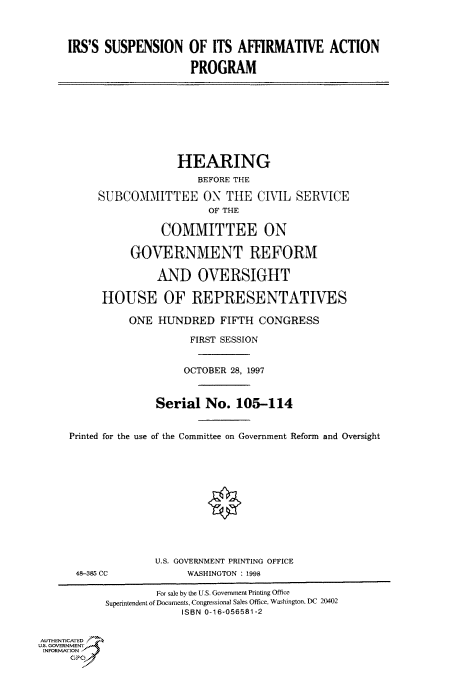 handle is hein.cbhear/fdsysacue0001 and id is 1 raw text is: 



     IRS'S SUSPENSION OF ITS AFFIRMATIVE ACTION

                          PROGRAM









                       HEARING
                           BEFORE THE

          SUBCOIMITTEE ON THE CIVIL SERVICE
                             OF THE

                     COMMITTEE ON

                GOVERNMENT REFORM

                    AND OVERSIGHT

           HOUSE OF REPRESENTATIVES

               ONE  HUNDRED FIFTH CONGRESS

                          FIRST SESSION


                          OCTOBER 28, 1997


                    Serial  No.  105-114


     Printed for the use of the Committee on Government Reform and Oversight












                    U.S. GOVERNMENT PRINTING OFFICE
      48-385 CC          WASHINGTON : 1998

                    For sale by the U.S. Government Printing Office
           Superintendent of Documents, Congressional Sales Office, Washington, DC 20402
                        ISBN 0-16-056581-2


AUTHENTICATED
U.S. GOVERNMENT
INFORMATION
     GP


