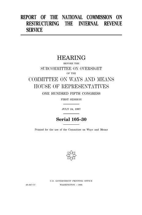 handle is hein.cbhear/fdsysacuq0001 and id is 1 raw text is: 


REPORT   OF  THE
   RESTRUCTURING
   SERVICE


NATIONAL   COMMISSION   ON
THE INTERNAL REVENUE


              HEARING
                 BEFORE THE
       SUBCOMMITTEE  ON OVERSIGHT
                  OF THE
 COMMITTEE ON WAYS AND MEANS
    HOUSE   OF  REPRESENTATIVES
       ONE HUNDRED  FIFTH CONGRESS
                FIRST SESSION

                JULY 24, 1997

              Serial 105-30

    Printed for the use of the Committee on Ways and Means









           U.S. GOVERNMENT PRINTING OFFICE
49-307 CC      WASHINGTON : 1998


