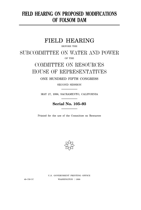 handle is hein.cbhear/fdsysacvc0001 and id is 1 raw text is: 


FIELD HEARING  ON PROPOSED  MODIFICATIONS

              OF FOLSOM  DAM


           FIELD HEARING
                  BEFORE THE

SUBCOMMITTEE ON WATER AND POWER
                    OF THE

       COMMITTEE ON RESOURCES

     HOUSE OF REPRESENTATIVES

         ONE HUNDRED FIFTH CONGRESS
                 SECOND SESSION


         MAY 27, 1998, SACRAMENTO, CALIFORNIA


               Serial No. 105-93


        Printed for the use of the Committee on Resources
















             U.S. GOVERNMENT PRINTING OFFICE
  49-739 CC      WASHINGTON : 1998


