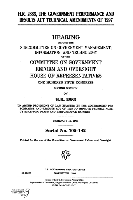 handle is hein.cbhear/fdsysacvd0001 and id is 1 raw text is: 



    H.R  2883, THE  GOVERNMENT PERFORMANCE AND

    RESULTS   ACT  TECHNICAL AMENDMENTS OF 1997




                       HEARING
                          BEFORE THE
     SUBCOMMITTEE ON GOVERNMENT MANAGEMENT,
             INFORMATION,   AND  TECHNOLOGY
                            OF THE

          COMMITTEE ON GOVERNMENT

             REFORM AND OVERSIGHT

          HOUSE OF REPRESENTATIVES

               ONE HUNDRED   FIFTH  CONGRESS
                        SECOND SESSION
                             ON

                        HR.   2883
   TO AMEND PROVISIONS OF LAW ENACTED BY THE GOVERNMENT PER-
     FORMANCE AND RESULTS ACT OF 1993 TO IMPROVE FEDERAL AGEN-
     CY STRATEGIC PLANS AND PERFORMANCE REPORTS


                       FEBRUARY 12, 1998


                   Serial  No.  105-142


     Printed for the use of the Committee on Government Reform and Oversight








                  U.S. GOVERNMENT PRINTING OFFICE
      60-021 CC         WASHINGTON: 1998

                  For sale by the U.S. Government Printing Office
          Superintendent of Documents, Congressional Sales Office, Washington, DC 20402
                      ISBN 0-16-057315-7
AUTHENTICATED
U.S. GOVERNMENT
INFORMATlON



