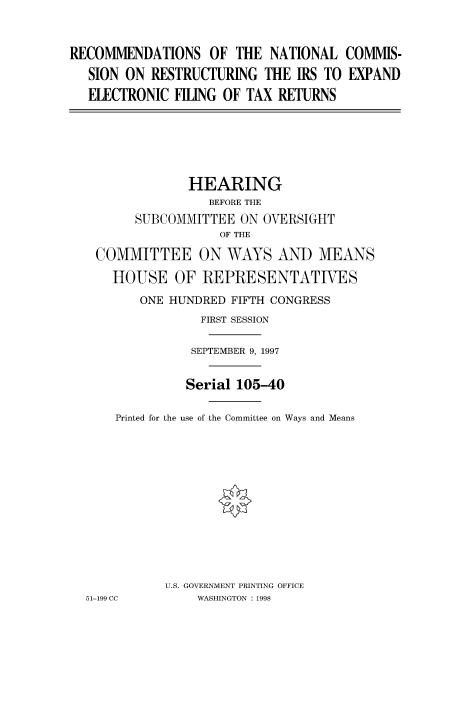 handle is hein.cbhear/fdsysacwc0001 and id is 1 raw text is: 


RECOMMENDATIONS OF THE NATIONAL COMMIS-
   SION ON RESTRUCTURING  THE  IRS TO EXPAND
   ELECTRONIC FILING OF TAX RETURNS


              HEARING
                 BEFORE THE
       SUBCOMMITTEE  ON OVERSIGHT
                  OF THE

 COMMITTEE ON WAYS AND MEANS

    HOUSE   OF  REPRESENTATIVES
       ONE HUNDRED  FIFTH CONGRESS
                FIRST SESSION

              SEPTEMBER 9, 1997

              Serial 105-40

    Printed for the use of the Committee on Ways and Means












           U.S. GOVERNMENT PRINTING OFFICE
51-199 CC      WASHINGTON : 1998


