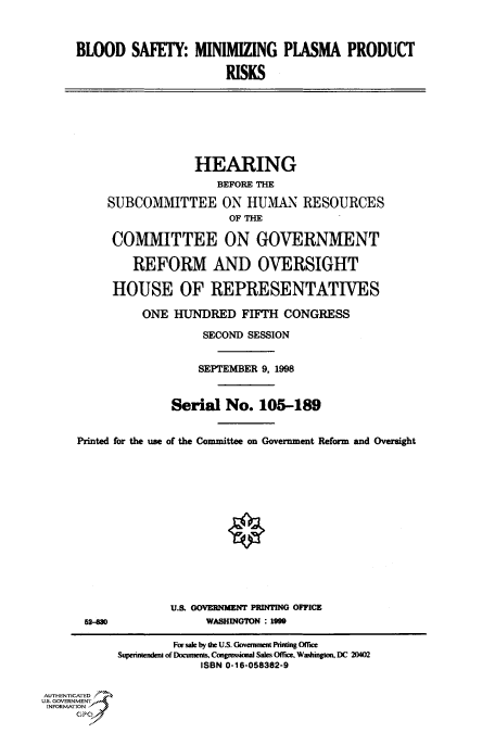 handle is hein.cbhear/fdsysacxd0001 and id is 1 raw text is: 



     BLOOD SAFETY: MINIMIZING PLASMA PRODUCT

                            RISKS







                        HEARING
                           BEFORE THE

          SUBCOMMITTEE ON HUMAN RESOURCES
                             OF THE

           COMMITTEE ON GOVERNMENT

              REFORM AND OVERSIGHT

           HOUSE OF REPRESENTATIVES

               ONE  HUNDRED FIFTH CONGRESS

                         SECOND SESSION


                         SEPTEMBER 9, 1998


                    Serial  No.  105-189


     Printed for the use of the Committee on Government Reform and Oversight














                    U.S. GOVERNMENT PRINTING OFFICE
       52-830            WASHINGTON : 1999

                    For sale by the U.S. Government Printng Office
            Superintendent of Documents, Congressional Sales Office. Washington, DC 20402
                        ISBN 0-16-058382-9


AUTHENTICATED
U.S. GOVERNMENT
INFORMATION
     GPO0


