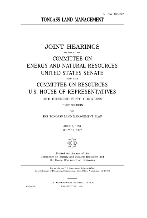 handle is hein.cbhear/fdsysacxf0001 and id is 1 raw text is: 



                                       S. HRG. 105-252

        TONGASS   IAND   MANAGEMENT









          JOINT HEARINGS
                   BEFORE THE

              COMMITTEE ON

ENERGY AND NATURAL RESOURCES

        UNITED STATES SENATE
                     AND THE

      COMMITTEE ON RESOURCES

 U.S.  HOUSE OF REPRESENTATIVES

         ONE HUNDRED   FIFTH CONGRESS

                  FIRST SESSION

                       ON

        THE TONGASS LAND MANAGEMENT PLAN


                   JULY 9, 1997
                   JULY 10, 1997







               Printed for the use of the
        Committee on Energy and Natural Resources and
            the House Committee on Resources


            For sale by the U.S. Government Printing Office
     Superintendent of Documents, Congressional Sales Office, Washington, DC 20402



             U.S. GOVERNMENT PRINTING OFFICE
45-244 CC         WASHINGTON : 1997


