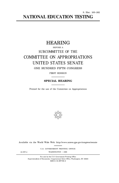 handle is hein.cbhear/fdsysacxu0001 and id is 1 raw text is: 



                                         S. HRG. 105-262

NATIONAL EDUCATION TESTING


                   HEARING
                        BEFORE A

              SUBCOMMITTEE OF THE

   COMMITTEE ON APPROPRIATIONS

          UNITED STATES SENATE

          ONE   HUNDRED   FIFTH  CONGRESS

                     FIRST SESSION


                 SPECIAL   HEARING


       Printed for the use of the Committee on Appropriations






















Available via the World Wide Web: http://www.access.gpo.gov/congress/senate


               U.S. GOVERNMENT PRINTING OFFICE
 44-087cc            WASHINGTON : 1998

               For sale by the U.S. Government Printing Office
      Superintendent of Documents, Congressional Sales Office, Washington, DC 20402
                      ISBN 0-16-057150-2


